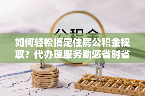 清城如何轻松搞定住房公积金提取？代办理服务助您省时省力