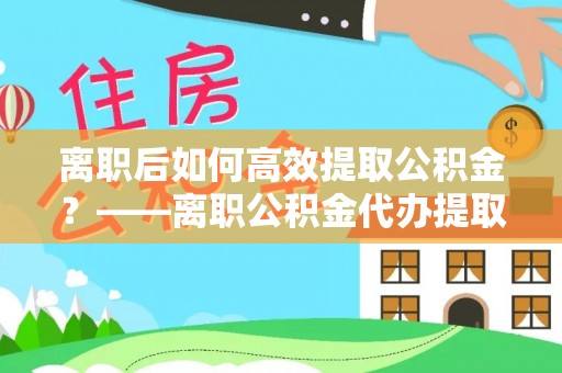 清城离职后如何高效提取公积金？——离职公积金代办提取全流程解析