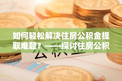 清城如何轻松解决住房公积金提取难题？——探讨住房公积金提取代办服务
