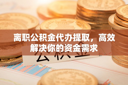 清城离职公积金代办提取，高效解决你的资金需求