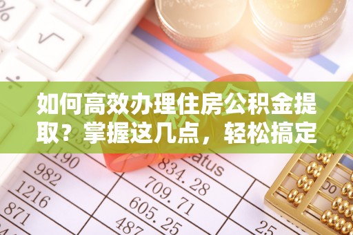 清城如何高效办理住房公积金提取？掌握这几点，轻松搞定！