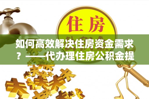 清城如何高效解决住房资金需求？——代办理住房公积金提取服务全解析