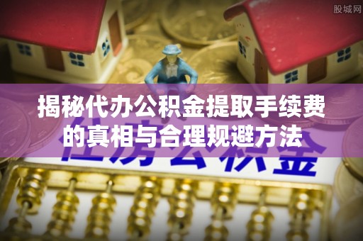 清城揭秘代办公积金提取手续费的真相与合理规避方法