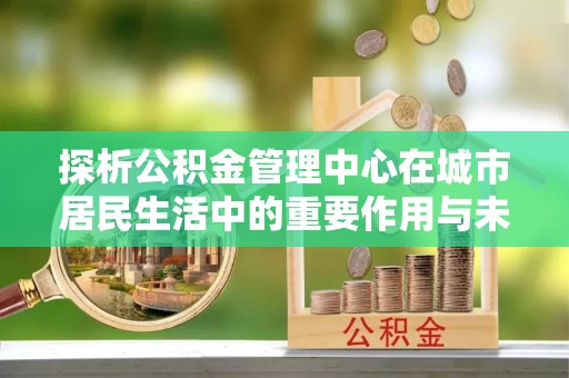 清城探析公积金管理中心在城市居民生活中的重要作用与未来发展趋势