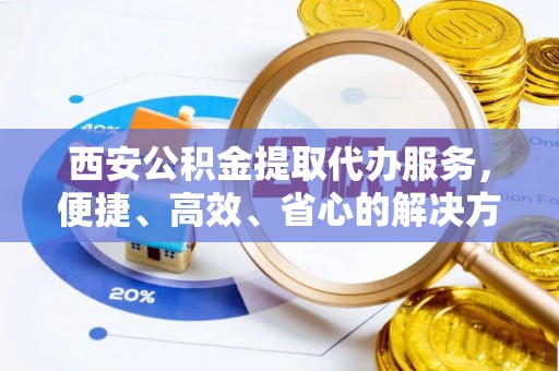 清城西安公积金提取代办服务，便捷、高效、省心的解决方案
