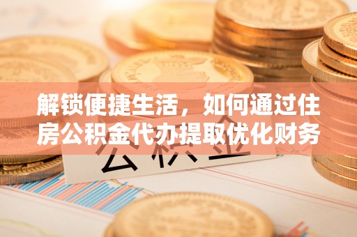 清城解锁便捷生活，如何通过住房公积金代办提取优化财务规划