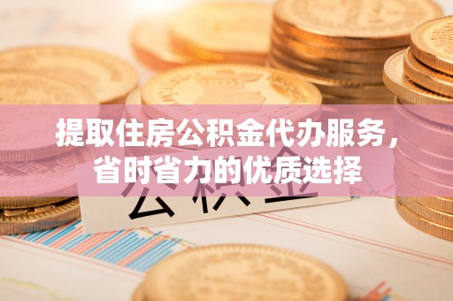 清城提取住房公积金代办服务，省时省力的优质选择
