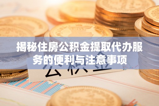 清城揭秘住房公积金提取代办服务的便利与注意事项