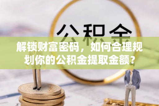 清城解锁财富密码，如何合理规划你的公积金提取金额？