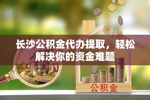 清城长沙公积金代办提取，轻松解决你的资金难题