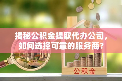 清城揭秘公积金提取代办公司，如何选择可靠的服务商？