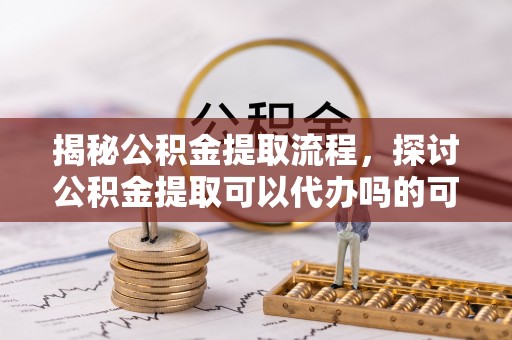 清城揭秘公积金提取流程，探讨公积金提取可以代办吗的可行性与注意事项