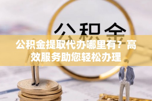 清城公积金提取代办哪里有？高效服务助您轻松办理