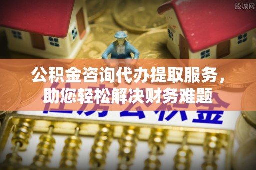 清城公积金咨询代办提取服务，助您轻松解决财务难题